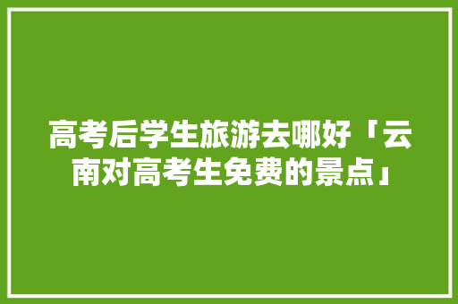 高考后学生旅游去哪好「云南对高考生免费的景点」 高考后学生旅游去哪好「云南对高考生免费的景点」 健康母婴