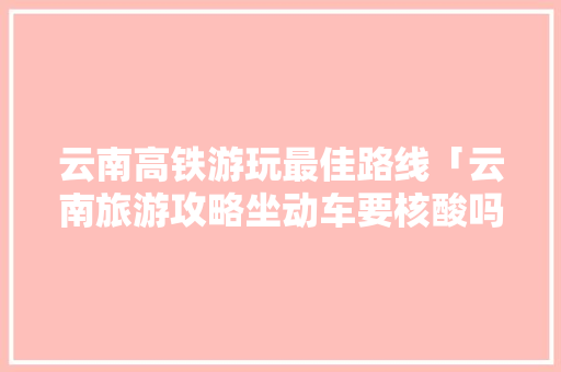 云南高铁游玩最佳路线「云南旅游攻略坐动车要核酸吗」 云南高铁游玩最佳路线「云南旅游攻略坐动车要核酸吗」 健康母婴