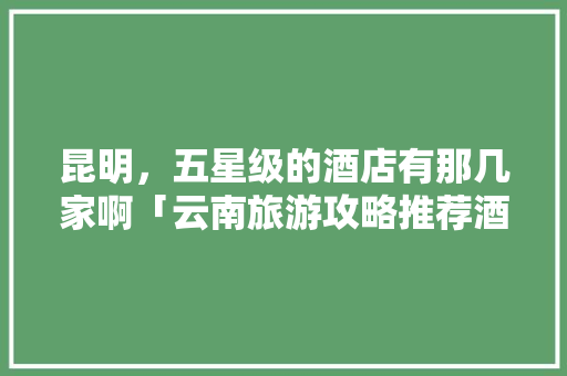 昆明，五星级的酒店有那几家啊「云南旅游攻略推荐酒店有哪些」 昆明，五星级的酒店有那几家啊「云南旅游攻略推荐酒店有哪些」 美食菜谱