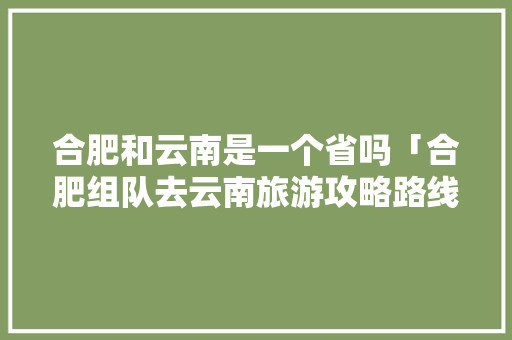 合肥和云南是一个省吗「合肥组队去云南旅游攻略路线」 合肥和云南是一个省吗「合肥组队去云南旅游攻略路线」 时尚穿搭