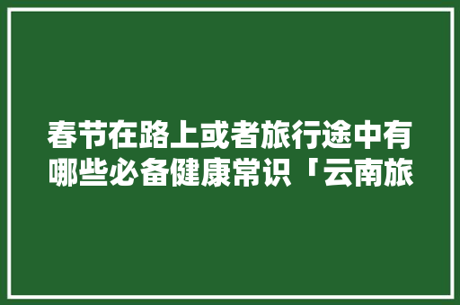 春节在路上或者旅行途中有哪些必备健康常识「云南旅游软文怎么写」 春节在路上或者旅行途中有哪些必备健康常识「云南旅游软文怎么写」 美食菜谱