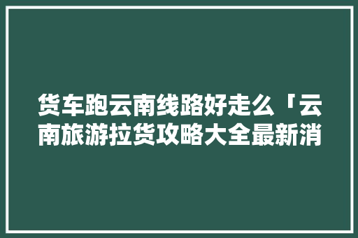 货车跑云南线路好走么「云南旅游拉货攻略大全最新消息」 货车跑云南线路好走么「云南旅游拉货攻略大全最新消息」 健康母婴