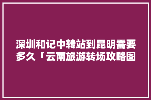 深圳和记中转站到昆明需要多久「云南旅游转场攻略图」 深圳和记中转站到昆明需要多久「云南旅游转场攻略图」 汽车常识