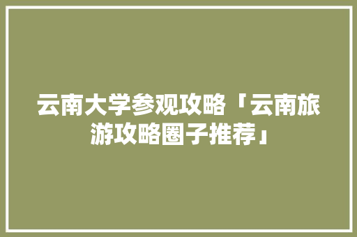 云南大学参观攻略「云南旅游攻略圈子推荐」 云南大学参观攻略「云南旅游攻略圈子推荐」 时尚穿搭