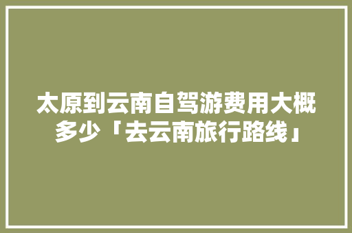 太原到云南自驾游费用大概多少「去云南旅行路线」 太原到云南自驾游费用大概多少「去云南旅行路线」 美食菜谱