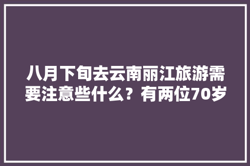 八月下旬去云南丽江旅游需要注意些什么？有两位70岁的老年人「八月份云南旅游攻略」 八月下旬去云南丽江旅游需要注意些什么？有两位70岁的老年人「八月份云南旅游攻略」 汽车常识