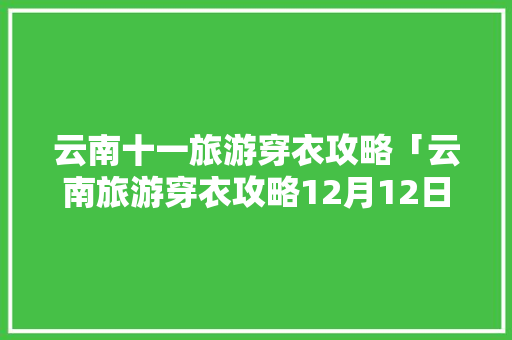 云南十一旅游穿衣攻略「云南旅游穿衣攻略12月12日」 云南十一旅游穿衣攻略「云南旅游穿衣攻略12月12日」 旅游攻略