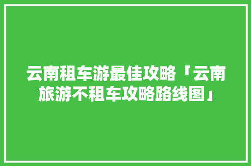 云南租车游最佳攻略「云南旅游不租车攻略路线图」 云南租车游最佳攻略「云南旅游不租车攻略路线图」 旅游攻略