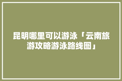 昆明哪里可以游泳「云南旅游攻略游泳路线图」 昆明哪里可以游泳「云南旅游攻略游泳路线图」 美食菜谱