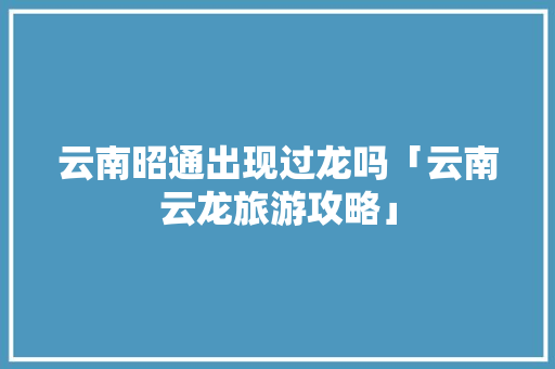 云南昭通出现过龙吗「云南云龙旅游攻略」 云南昭通出现过龙吗「云南云龙旅游攻略」 健康母婴