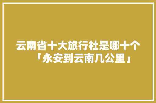 云南省十大旅行社是哪十个「永安到云南几公里」 云南省十大旅行社是哪十个「永安到云南几公里」 教育法律