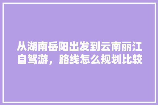 从湖南岳阳出发到云南丽江自驾游，路线怎么规划比较好「湖南云南自驾游最佳路线图」 从湖南岳阳出发到云南丽江自驾游，路线怎么规划比较好「湖南云南自驾游最佳路线图」 时尚穿搭