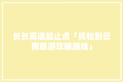 长长高速起止点「抚松到云南旅游攻略路线」 长长高速起止点「抚松到云南旅游攻略路线」 健康母婴