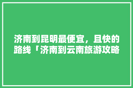 济南到昆明最便宜，且快的路线「济南到云南旅游攻略路线」 济南到昆明最便宜，且快的路线「济南到云南旅游攻略路线」 时尚穿搭
