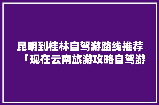 昆明到桂林自驾游路线推荐「现在云南旅游攻略自驾游多少钱」 昆明到桂林自驾游路线推荐「现在云南旅游攻略自驾游多少钱」 美食菜谱