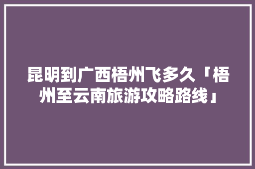 昆明到广西梧州飞多久「梧州至云南旅游攻略路线」 昆明到广西梧州飞多久「梧州至云南旅游攻略路线」 旅游攻略