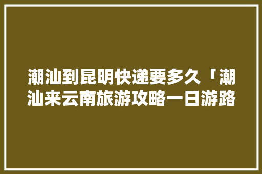 潮汕到昆明快递要多久「潮汕来云南旅游攻略一日游路线」 潮汕到昆明快递要多久「潮汕来云南旅游攻略一日游路线」 时尚穿搭