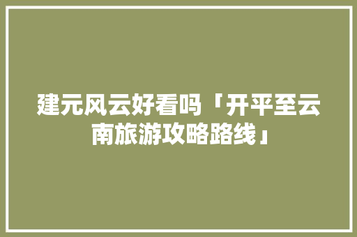 建元风云好看吗「开平至云南旅游攻略路线」 建元风云好看吗「开平至云南旅游攻略路线」 教育法律