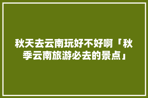 秋天去云南玩好不好啊「秋季云南旅游必去的景点」 秋天去云南玩好不好啊「秋季云南旅游必去的景点」 旅游攻略