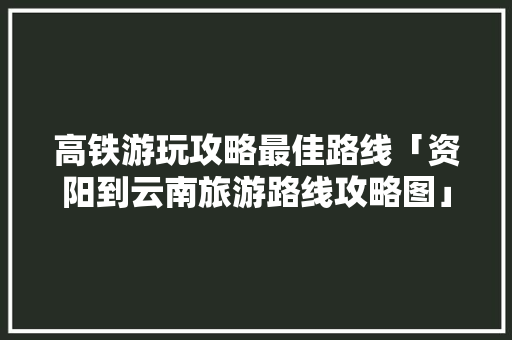高铁游玩攻略最佳路线「资阳到云南旅游路线攻略图」 高铁游玩攻略最佳路线「资阳到云南旅游路线攻略图」 美食菜谱