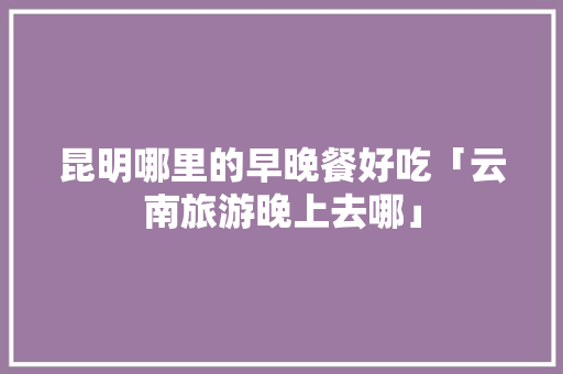 昆明哪里的早晚餐好吃「云南旅游晚上去哪」 昆明哪里的早晚餐好吃「云南旅游晚上去哪」 旅游攻略
