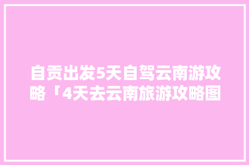 自贡出发5天自驾云南游攻略「4天去云南旅游攻略图」 自贡出发5天自驾云南游攻略「4天去云南旅游攻略图」 教育法律