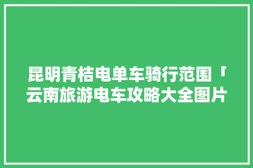 昆明青桔电单车骑行范围「云南旅游电车攻略大全图片」 昆明青桔电单车骑行范围「云南旅游电车攻略大全图片」 教育法律