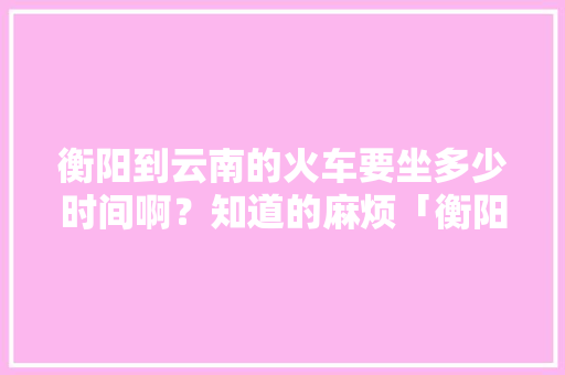 衡阳到云南的火车要坐多少时间啊？知道的麻烦「衡阳去云南旅游攻略路线」 衡阳到云南的火车要坐多少时间啊？知道的麻烦「衡阳去云南旅游攻略路线」 健康母婴