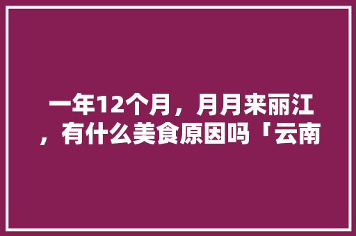  一年12个月，月月来丽江，有什么美食原因吗「云南山歌月月」  一年12个月，月月来丽江，有什么美食原因吗「云南山歌月月」 时尚穿搭