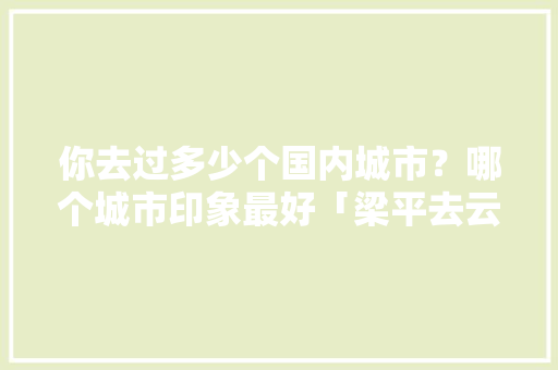 你去过多少个国内城市？哪个城市印象最好「梁平去云南旅游攻略图文大全」 你去过多少个国内城市？哪个城市印象最好「梁平去云南旅游攻略图文大全」 教育法律