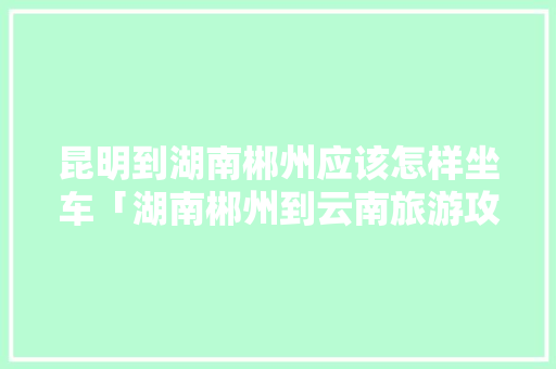 昆明到湖南郴州应该怎样坐车「湖南郴州到云南旅游攻略路线」 昆明到湖南郴州应该怎样坐车「湖南郴州到云南旅游攻略路线」 健康母婴