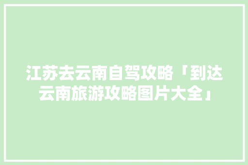 江苏去云南自驾攻略「到达云南旅游攻略图片大全」 江苏去云南自驾攻略「到达云南旅游攻略图片大全」 手机电脑