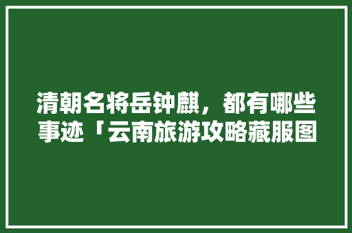 清朝名将岳钟麒，都有哪些事迹「云南旅游攻略藏服图片大全」 清朝名将岳钟麒，都有哪些事迹「云南旅游攻略藏服图片大全」 旅游攻略