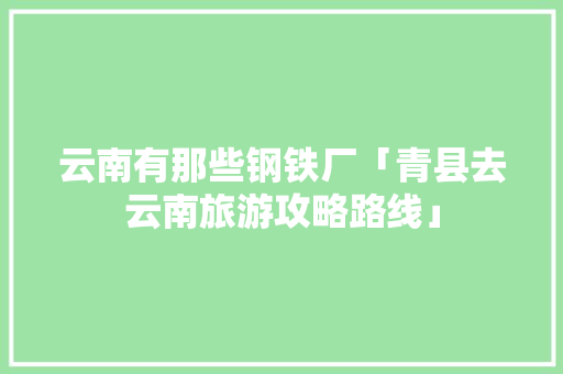 云南有那些钢铁厂「青县去云南旅游攻略路线」 云南有那些钢铁厂「青县去云南旅游攻略路线」 美食菜谱