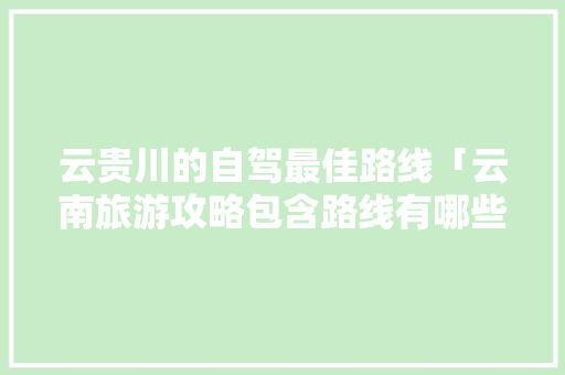 云贵川的自驾最佳路线「云南旅游攻略包含路线有哪些」 云贵川的自驾最佳路线「云南旅游攻略包含路线有哪些」 教育法律