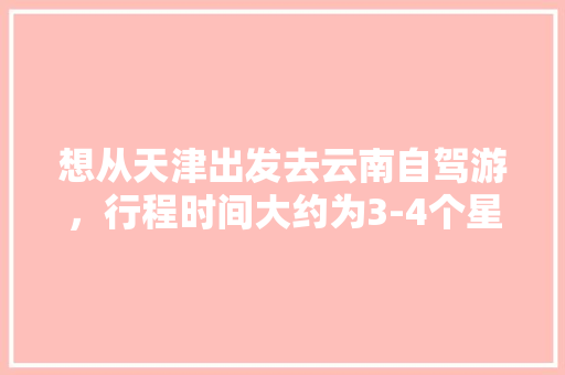 想从天津出发去云南自驾游，行程时间大约为3-4个星期左右，有哪些自驾线路推荐「天津到云南旅游纯玩团」 想从天津出发去云南自驾游，行程时间大约为3-4个星期左右，有哪些自驾线路推荐「天津到云南旅游纯玩团」 美食菜谱