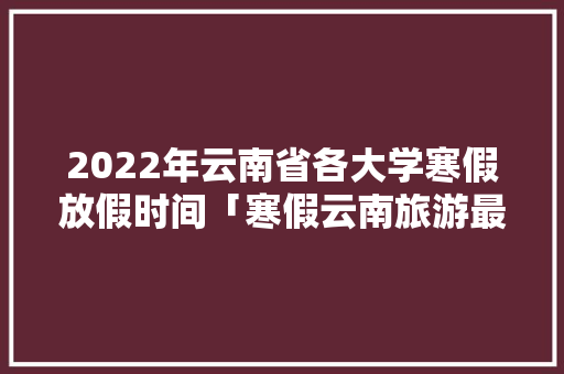 2022年云南省各大学寒假放假时间「寒假云南旅游最佳路线」 2022年云南省各大学寒假放假时间「寒假云南旅游最佳路线」 旅游攻略