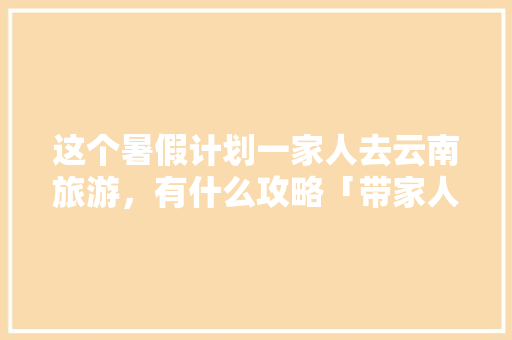 这个暑假计划一家人去云南旅游，有什么攻略「带家人去云南旅游攻略图片」 这个暑假计划一家人去云南旅游，有什么攻略「带家人去云南旅游攻略图片」 旅游攻略