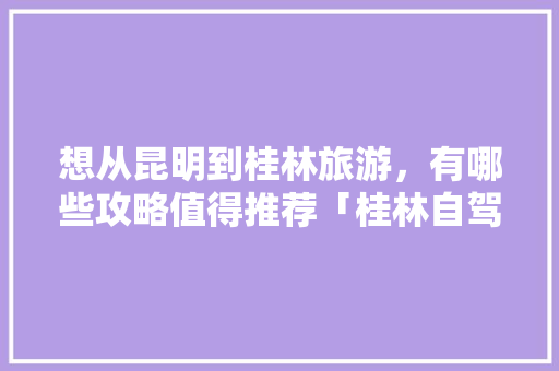 想从昆明到桂林旅游，有哪些攻略值得推荐「桂林自驾去云南旅游攻略路线」 想从昆明到桂林旅游，有哪些攻略值得推荐「桂林自驾去云南旅游攻略路线」 美食菜谱