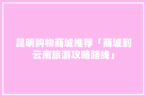 昆明购物商城推荐「商城到云南旅游攻略路线」 昆明购物商城推荐「商城到云南旅游攻略路线」 旅游攻略