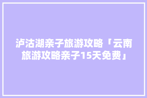 泸沽湖亲子旅游攻略「云南旅游攻略亲子15天免费」 泸沽湖亲子旅游攻略「云南旅游攻略亲子15天免费」 汽车常识