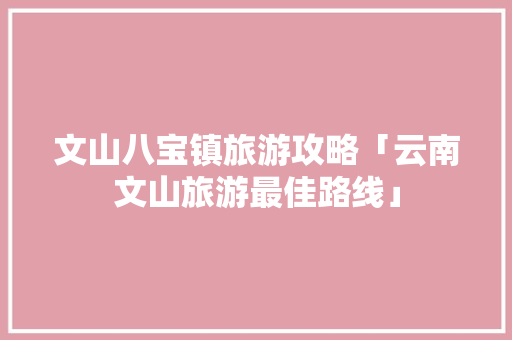 文山八宝镇旅游攻略「云南文山旅游最佳路线」 文山八宝镇旅游攻略「云南文山旅游最佳路线」 手机电脑