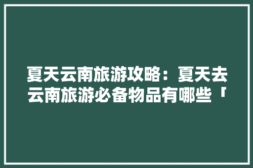 夏天云南旅游攻略：夏天去云南旅游必备物品有哪些「到夏天去云南旅游攻略」 夏天云南旅游攻略：夏天去云南旅游必备物品有哪些「到夏天去云南旅游攻略」 汽车常识