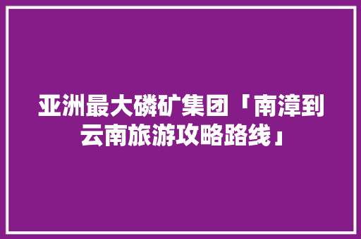 亚洲最大磷矿集团「南漳到云南旅游攻略路线」 亚洲最大磷矿集团「南漳到云南旅游攻略路线」 汽车常识