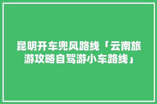 昆明开车兜风路线「云南旅游攻略自驾游小车路线」 昆明开车兜风路线「云南旅游攻略自驾游小车路线」 汽车常识