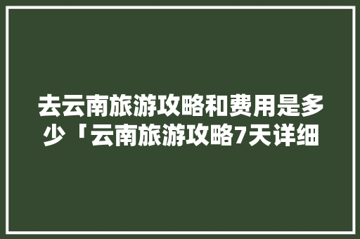 去云南旅游攻略和费用是多少「云南旅游攻略7天详细路线」 去云南旅游攻略和费用是多少「云南旅游攻略7天详细路线」 手机电脑