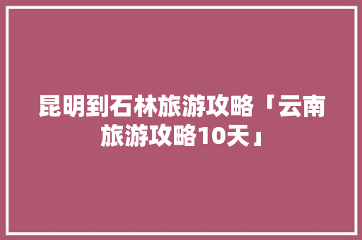 昆明到石林旅游攻略「云南旅游攻略10天」 昆明到石林旅游攻略「云南旅游攻略10天」 时尚穿搭