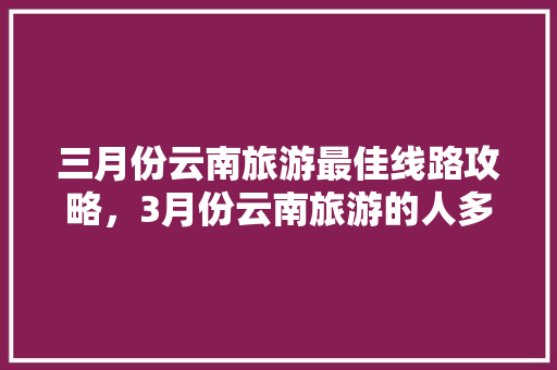三月份云南旅游最佳线路攻略，3月份云南旅游的人多吗「三月份云南旅游攻略大全图片」 三月份云南旅游最佳线路攻略，3月份云南旅游的人多吗「三月份云南旅游攻略大全图片」 健康母婴
