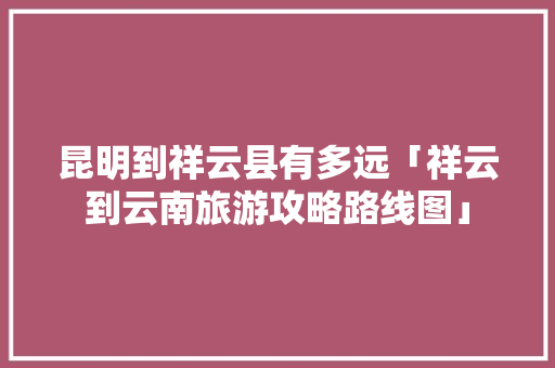 昆明到祥云县有多远「祥云到云南旅游攻略路线图」 昆明到祥云县有多远「祥云到云南旅游攻略路线图」 汽车常识