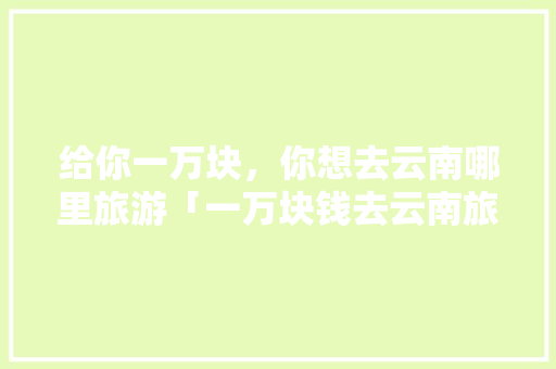 给你一万块，你想去云南哪里旅游「一万块钱去云南旅游可以花几天?」 给你一万块，你想去云南哪里旅游「一万块钱去云南旅游可以花几天?」 教育法律